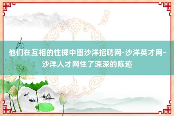 他们在互相的性掷中留沙洋招聘网-沙洋英才网-沙洋人才网住了深深的陈迹