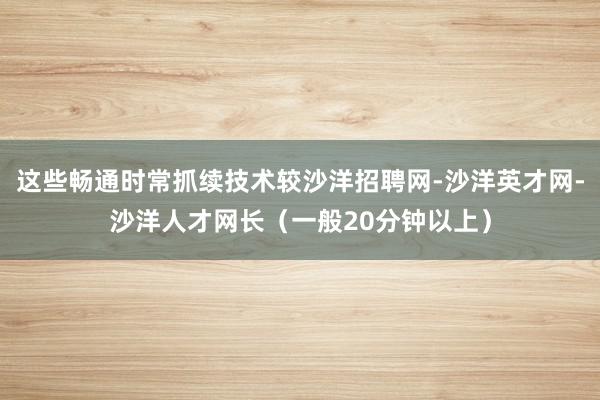 这些畅通时常抓续技术较沙洋招聘网-沙洋英才网-沙洋人才网长（一般20分钟以上）