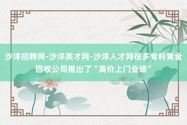 沙洋招聘网-沙洋英才网-沙洋人才网很多专科黄金回收公司推出了“高价上门业绩”