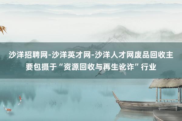 沙洋招聘网-沙洋英才网-沙洋人才网废品回收主要包摄于“资源回收与再生讹诈”行业