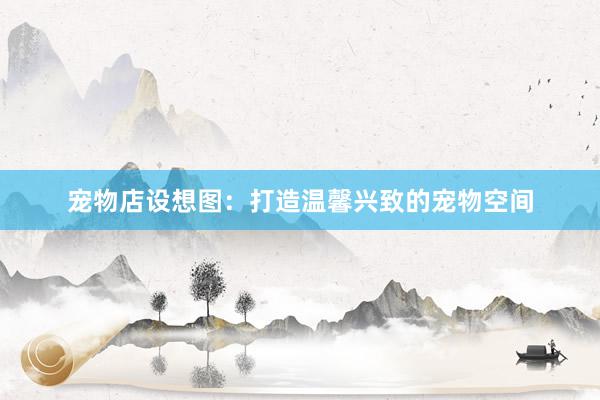 宠物店设想图：打造温馨兴致的宠物空间